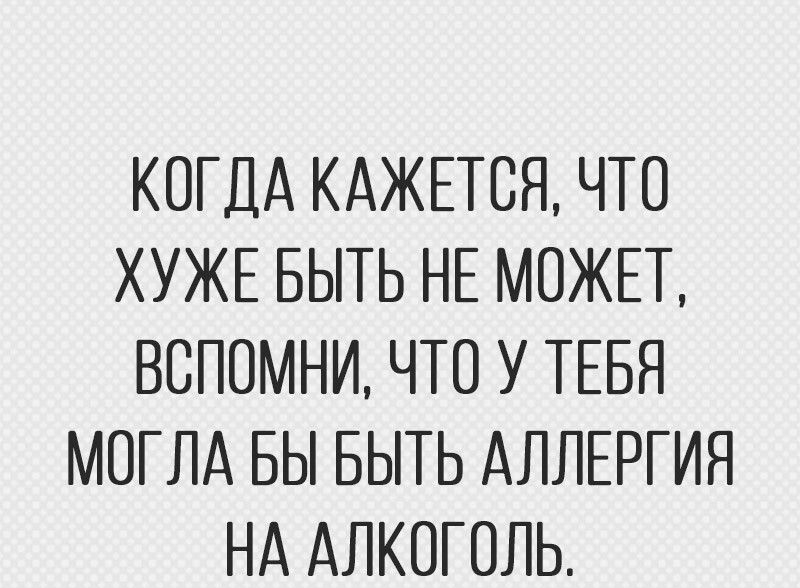 КОГДА КАЖЕТСЯ ЧТО ХУЖЕ БЫТЬ НЕ МОЖЕТ ВОПОМНИ ЧТО У ТЕБЯ МОГЛА БЫ БЫТЬ АЛЛЕРГИЯ НА АЛКОГОЛЬ