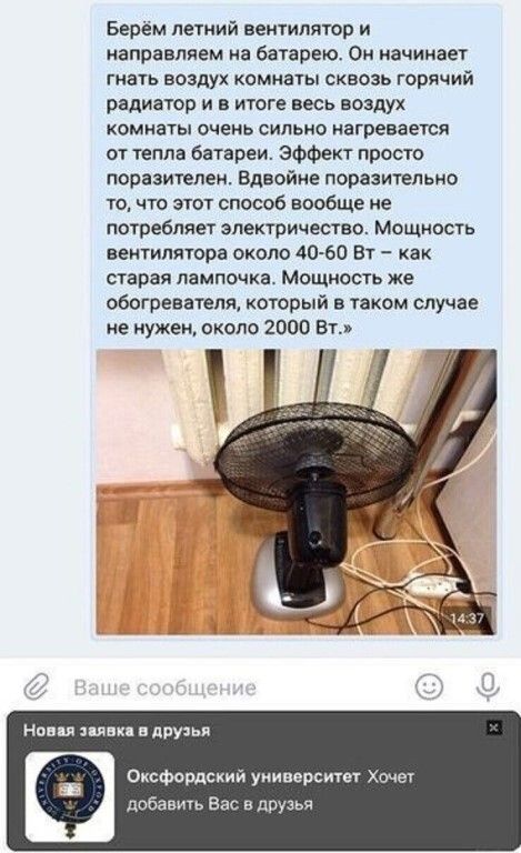 Берём летний вентилятор и направляем на батарею Он начинает гнать воздух комиаты сквозь горячий радиатор и в итоге весь воздух комнаты очень сильно нагревается от тепла батареи Эффект просто поразителеи Вдвойне поразительно то что этот способ вообще не потребляет электричество Мощиость вентилятора экспо 40 60 Вт как старая лампочка Мощность же обогревателя который в таком случае не нужен скала 200
