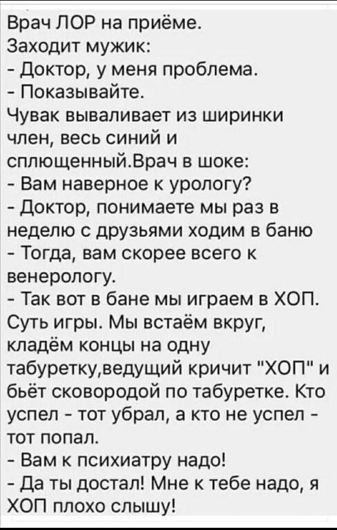 Врач ЛОР на приёме Заходит мужик Доктор у меня проблема Показывайте Чувак вываливает из ширинки член весь синий и сплющенныйВрач шоке Вам наверное к урологу Доктор понимаете мы раз в неделю с друзьями ходим в баню Тогда вам скорее всего к венерологу Так вот в бане мы играем в ХОП Суть игры Мы встаём вкруг кладём концы на одну табуреткуведущий кричит ХОП и бьёт сковородой по табуретке Кто успел тот
