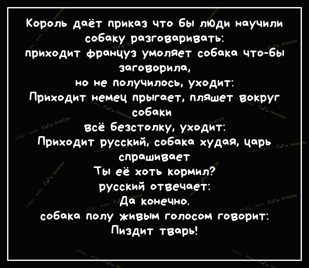 Король даёт приказ что Бы пОди научили собаку разговаривать приходит француз умоляет собака что бы заговорила но не получилось уходит Приходит немец прыгает пляшет вокруг собаки Всё Безстолку уходит Приходит русскийсо6ака худаячрь спрашивает Тьпеё хоть Кормил русский отвечает ДФ Конечно собаКа полу живым голосом говорит Пиздит тварь
