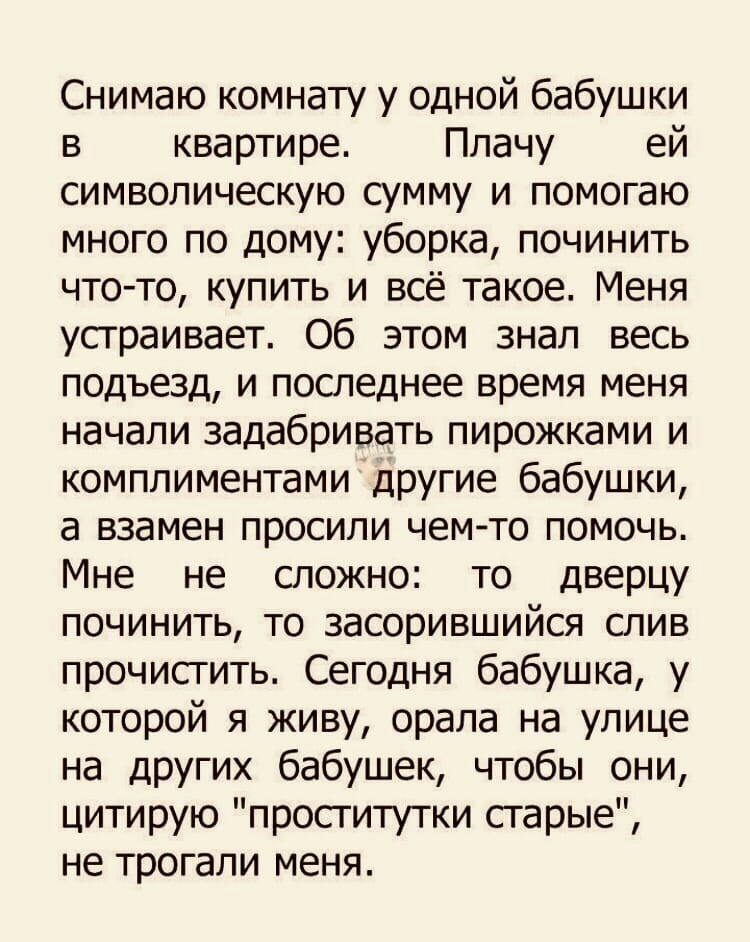 Снимаю комнату у одной бабушки в квартире Плачу ей символическую сумму и помогаю много по дому уборка починить что то купить и всё такое Меня устраивает Об этом знал весь подъезд и последнее время меня начали задабривать пирожками и комплиментами другие бабушки а взамен просили чемто помочь Мне не сложно то дверцу починить то засорившийся слив прочистить Сегодня бабушка у которой я живу орала на у