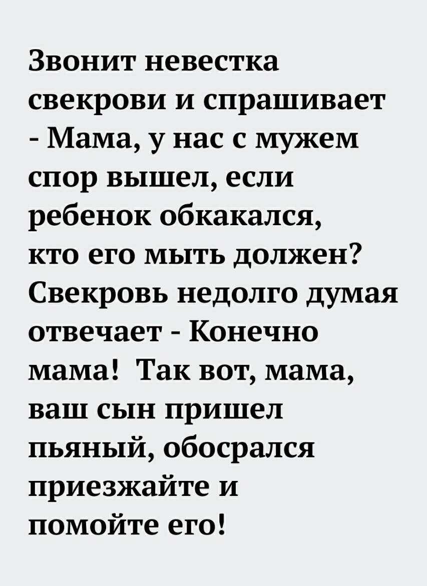 Звонит невестка свекрови и спрашивает Мама у нас с мужем спор вышел если ребенок обкакался кто его мыть должен Свекровь недолго думая отвечает Конечно мама Так вот мама ваш сын пришел пьяный обосрался приезжайте и помойте его