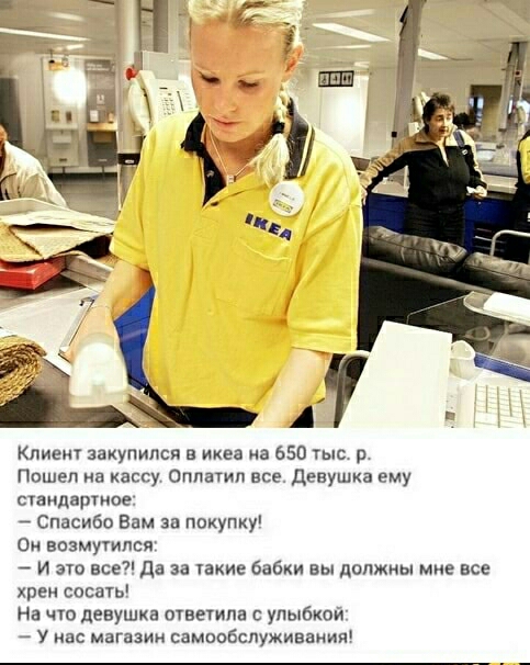 Клиент закупипся в икеа а 550 тыс Пошел на кассу Оппатип все Девушка ему стандартов Спасибо Вам за покупку Он впзмутпся И это все да за акие бабки вы должны мне все хрен сосать На чю девушка ответила с улыбкои у нас магазии самообслуживаиип