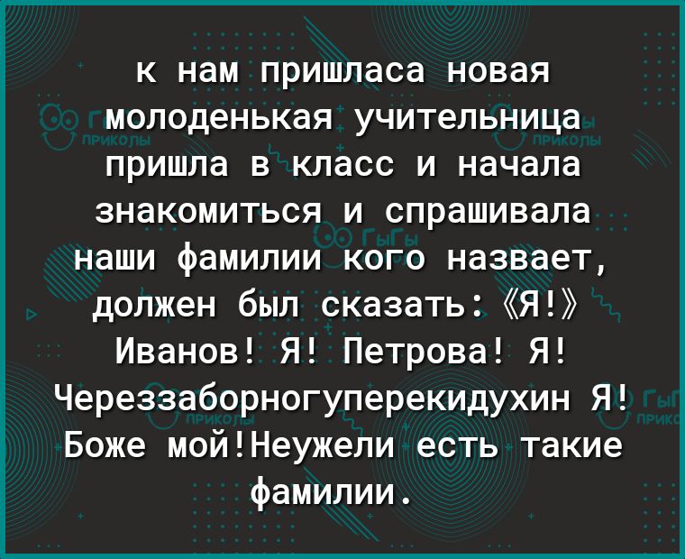 К нам пришласа новая молоденькая учительница пришла В класс И начала знакомиться И спрашивала наши фамилии КОГО назвает должен был сказать Я Иванов Я Петрова Я Череззаборногуперекидухин Я Боже мойНеужели есть такие фамилии