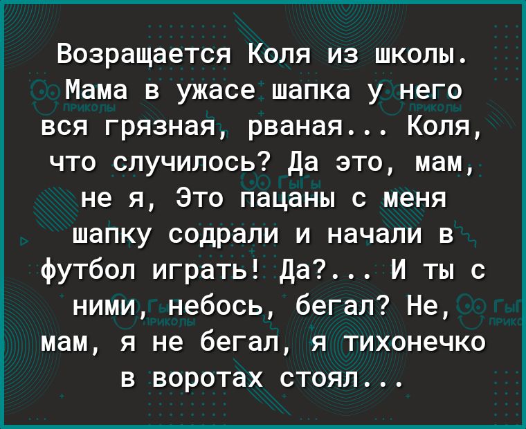 Возращается Коля из школы Мама в ужасе шапка у него вся грязная рваная Коля что случилось Да это мам не я Это пацаны с меня шапку содрали и начали в футбол играть Да И ты с ними небось бегал Не мам я не бегал я тихонечко в воротах стоял