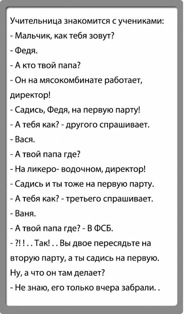 Учительница знакомится с учениками Мальчик как тебя зовут Федя А кто твой папа Он на мясокомбинате работает директор Садись Федя на первую парту А тебя как другого спрашивает Вася А твой папа где На пикеро водочном директор Садись и ты тоже на первую парту А тебя как третьего спрашивает Ваня Атвой папа где В ФСБ Так Вы двое пересядьте на вторую парту а ты садись на первую Ну а что он там делает Не