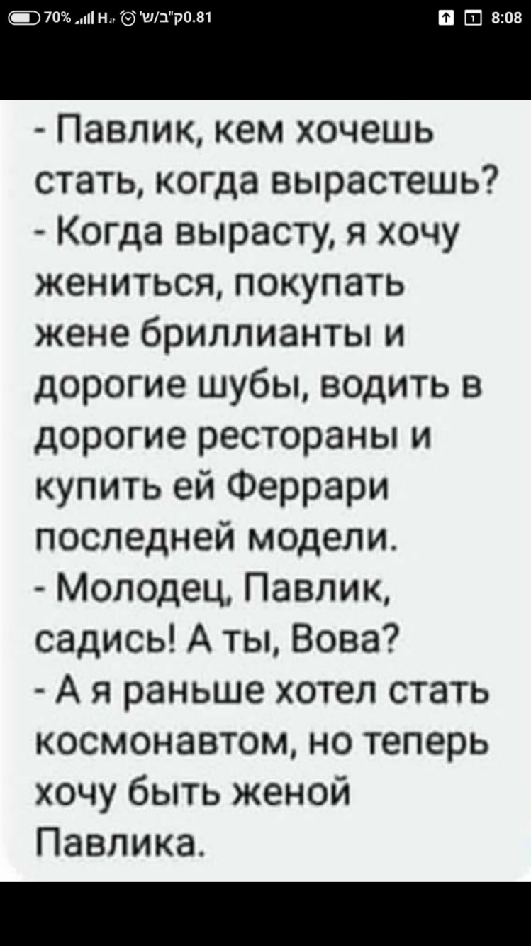 т н ш ром 808 Павлик кем хочешь стать когда вырастешь Когда вырасту я хочу жениться покупать жене бриллианты и дорогие шубы водить в дорогие рестораны и купить ей Феррари последней модели Молодец Павлик садись А ты Вова А я раньше хотел стать космонавтом но теперь хочу быть женой Павлика
