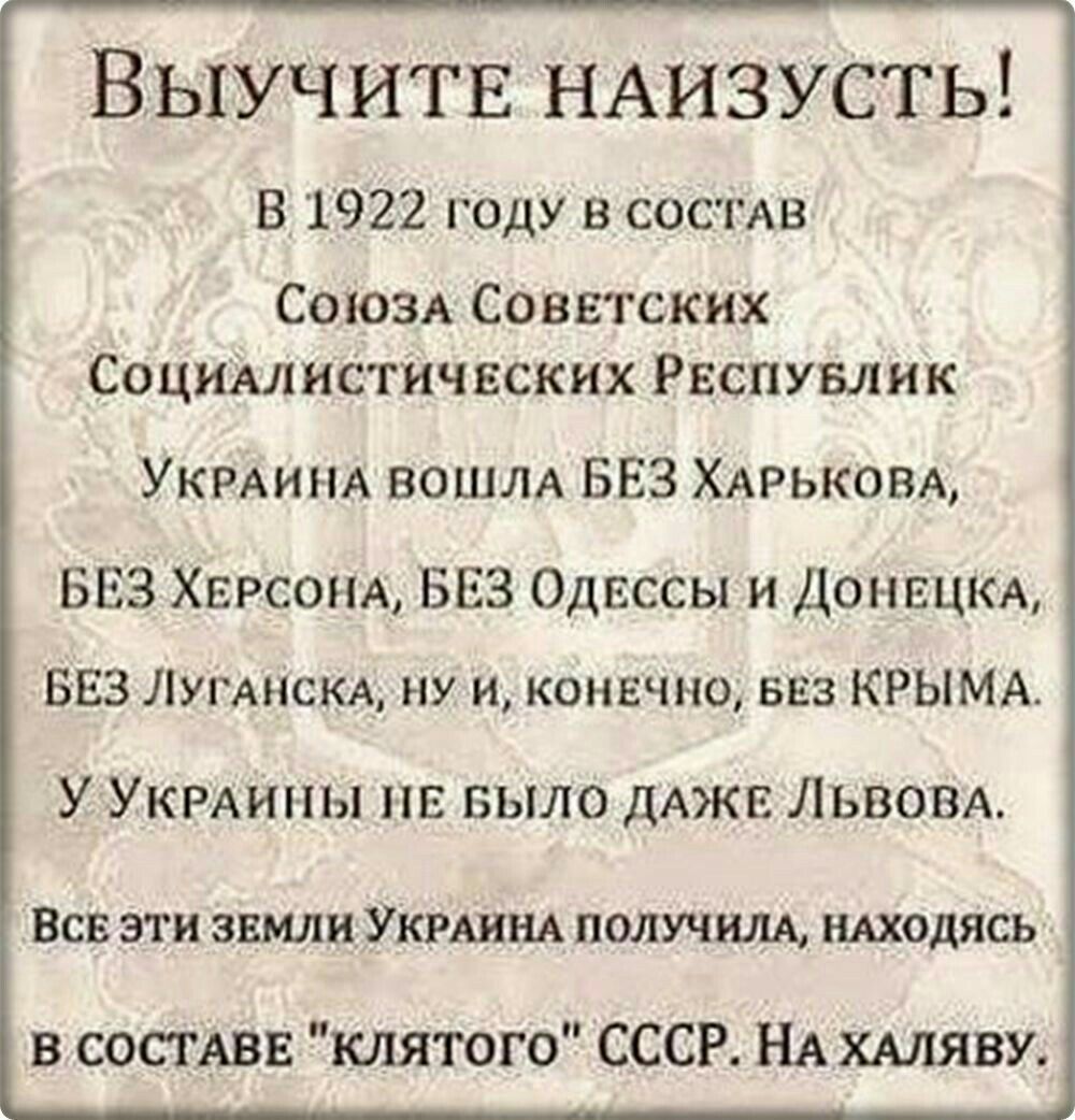 Выучить НАИЗУСТЬ В 1922 году в сос гАв СОЮЗА Советских СоциАлистичвских Рвспувлик УКРАИНА ВОШЛА БЕЗ ХАРЬКОВА БЕЗ ХЕРСОНА БЕЗ Одессы и ДОНЕЦКА БЕЗ ЛУГАНСКА ну и конечно ввз КРЫМА У УКРАИНЫ пв БЫЛО дАЖЕ Львом ВСЕ ЭТИ ЗЕМЛИ УКРАИНА ПОЛУЧИЛА НАХОДЯСЬ в состАвв клятого СССР НА ХАЛЯВУ