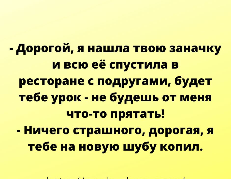 дорогой я нашла твою заначку и всю её спустила в ресторане с подругами будет тебе урок не будешь от меня что то прятать Ничего страшного дорогая я тебе на новую шубу копил