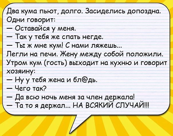 Два кума пьют долго Засидепись допоздна Одни говорит Оставпйся у меня Так у тебя же спать негде Ты ж мне кум С ними ляжешь Петли на печи Жаку между собой положили Утром кум гость выходит на кухню и говорит хозяину Ну у тебя жена и блдь Чего так Да всю ночь меня за член держала Та то я держал НА ВСЯКИЙ СЛУЧАЙ