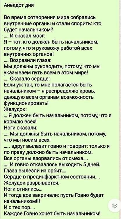 Анекдот дня Во время сотворения мира собрались внутренние органы и стали спорить кто будет начальником И сказал моаг Я тот кто должен быть начальником потому что я руковожу работой воен внутренних органов Еозравили глаза Мы должны руководить потому то мы указываем путь всем в этом мире Сказало сердце Если уж так то мне полагается быть начальником я распределяю кровь дающую всем органам возможность