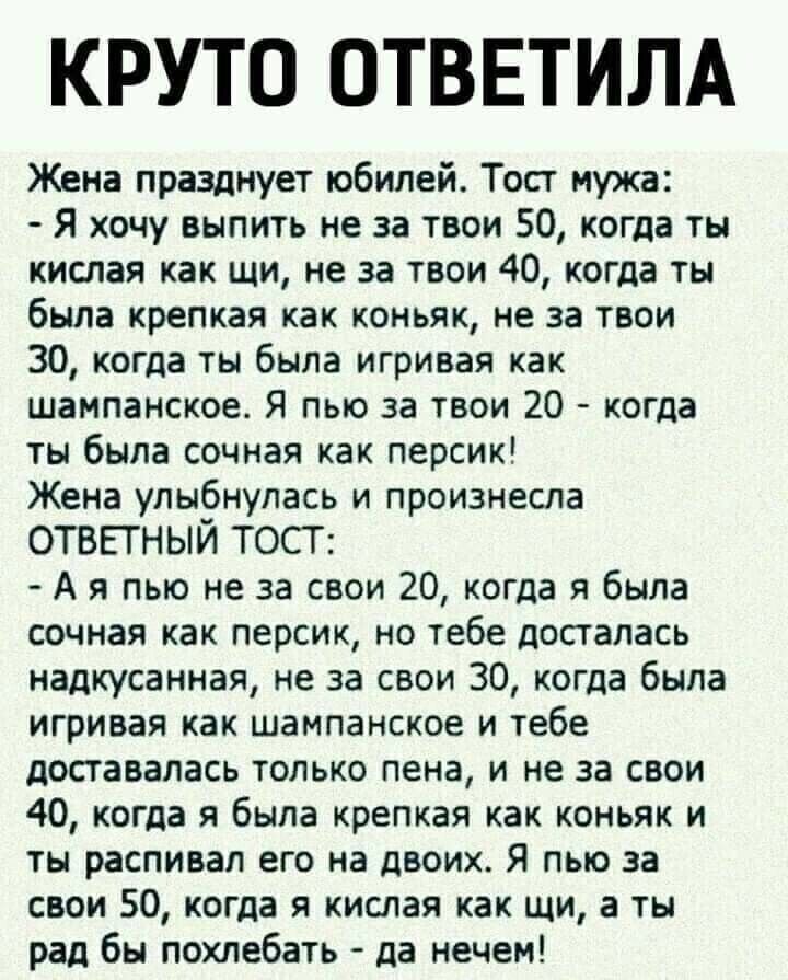 КРУТО ОТВЕТИЛА Жена празднует юбилей Тост иужа Я хочу выпить не за твои 50 когда ты кислая как щи не за твои 40 когда ты была крепкая как коньяк не за тваи 30 когда ты была игривая как шампанское Я пью за твои 20 когда ты была сочная как персик Жена улыбнулась и произнесла ОТБЕГНЫЙ ТОСТ А я пью не за свои 20 когда я была сочная как персик но тебе досталась надкусанная не за свои 30 когда была игри