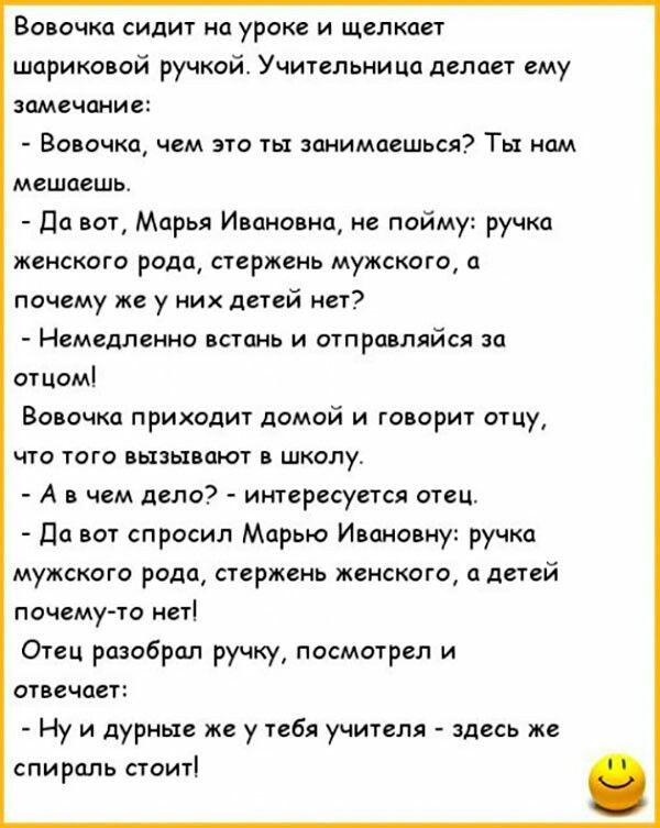 Волочка сидит на уроке и щелкает шарико ай ручкой Учительница делает ему замечание Воронка чем это ты занимаешься Ты нам мешаешь да вот Марья Ивановна не пойму ручки женского рода стержень мужского почему же у них детей нет Немедленно петанк и отправляйся за отцом Волочка приходит домой и говорит отцу что того швы тот школу А чем дело интересуется отец Пп спросил Марью Ипамооиу ручки мужского рода