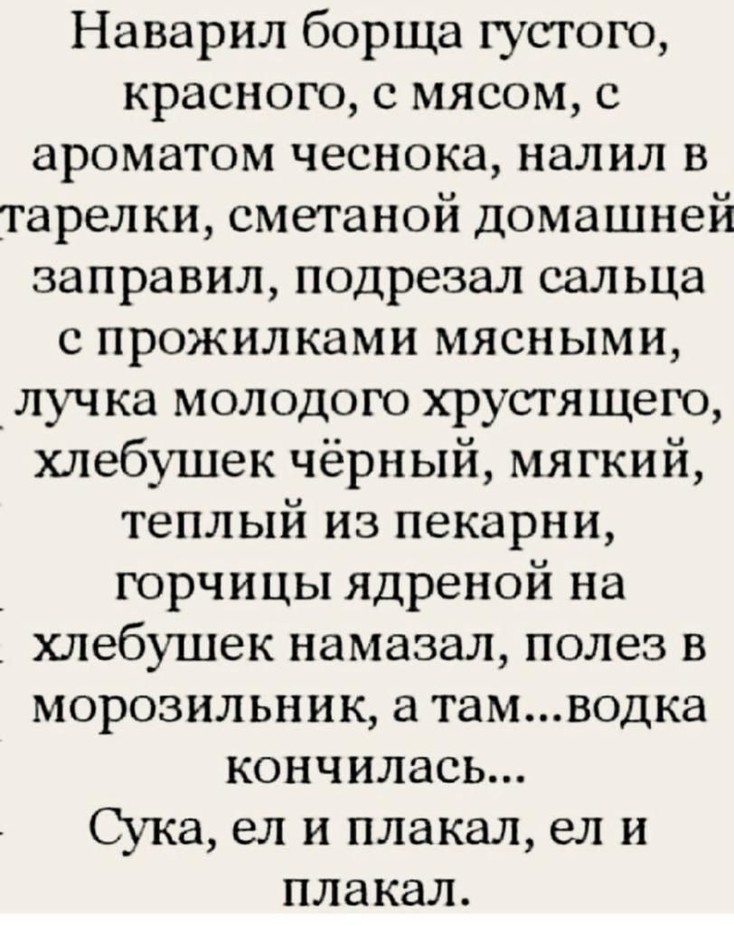 Наварил борща густого краснею с мясом с ароматом чеснока налил в тарелки сметаной домашней заправил подрезал сальца с прожилками мясными луч ка молодого хрустящего хлебушек чёрный мягкий теплый из пекарни юрчицы ядреной на хлебушек намазал полез в морозильник а тамводка кончилась Сука ел и плакал ел и плакал