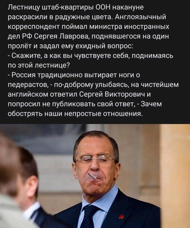 Пестиицу штабквартиры ООН накануне раскрасили в радужные цвета Англоязычный корреспондент поймал министра иностранных дел РФ Сергея Лаврова поднявшегося на один пролёт и задал ему ехидный вопрос Скажите а как вы чувствуете себя поднимаясь по этой лестнице России традиционно вытирает ноги ледервстов подоброму улыбаясь нв чистейшем английском ответил Сергей Викторович и попросил не публиковать свой 