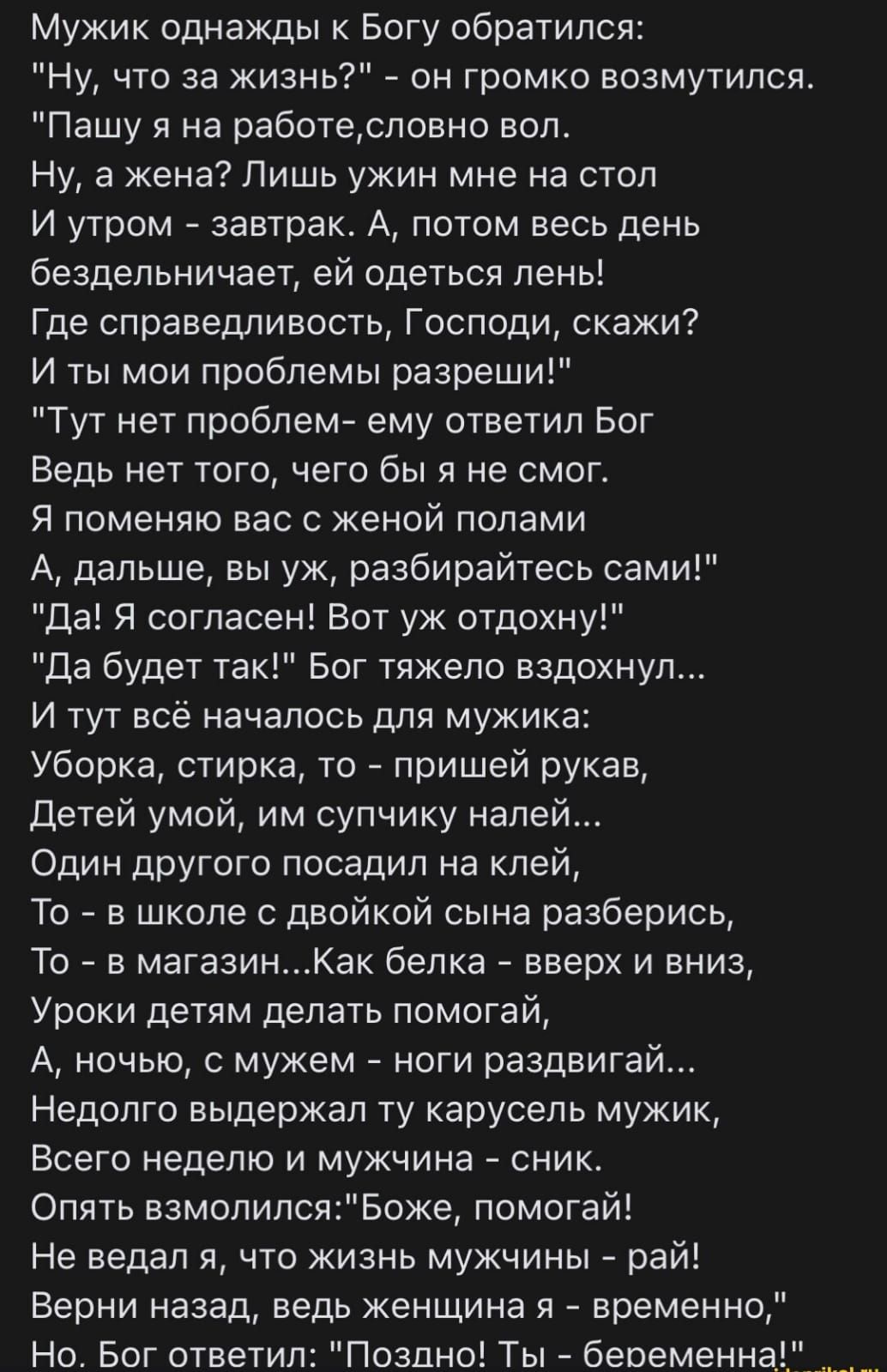 Мужик однажды к Богу обратился Ну что за жизнь 7 он громко возмутился Пашу я на работесловно вол Ну а жена Лишь ужин мне на стол И утром завтрак А потом весь день бездельничает ей одеться лень Где справедливость Господи скажи И ты мои проблемы разреши Тут нет проблем ему ответил Бог Ведь нет того его бы я не смог Я поменяю вас с женой полами А дальше вы уж разбирайтесь сами да Я согласен Вот уж от