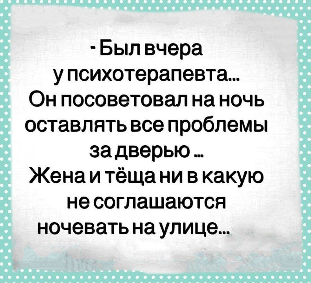 Был вчера у психотерапевта Он посоветовал на ночь оставлять все проблемы за дверью Жена и тёща ни в какую не соглашаются ночевать на улице