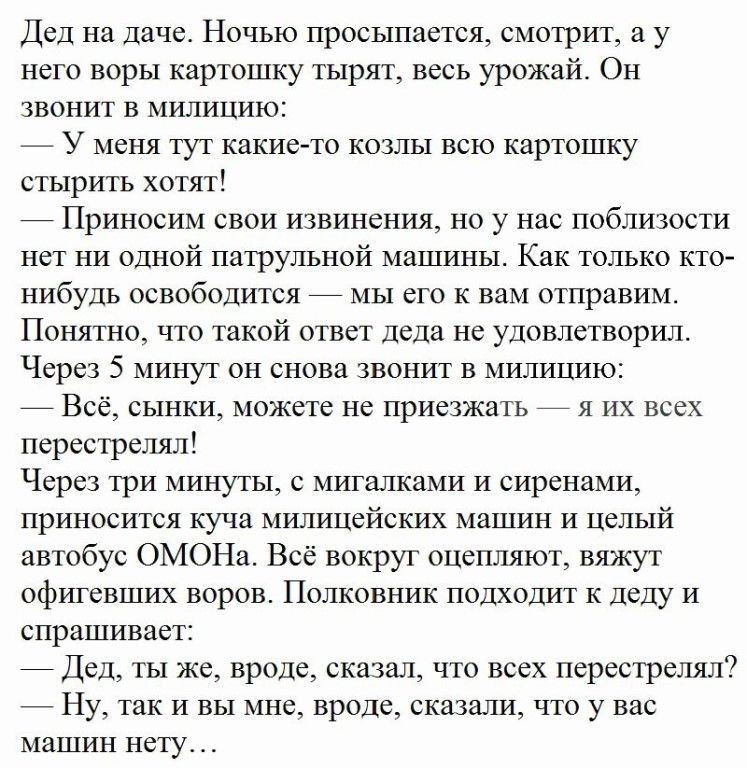 Дед на даче Ночью просыпается смотрит и у пел и воры кар юшку 1ырят весь урожай Он звонит в милицию У меня тут какие стырить хотят Приносим свои извинения но у нас паблизости нет ни одной патрульной машины Как только кто нибудь освободится _ мы его к вам отправим Понятно чтп такой тип деда не удовлетворил Чери 5 минут он снова звонит в милицию Всё сынки можете не приезжш ь я их всех псрестрслял Че