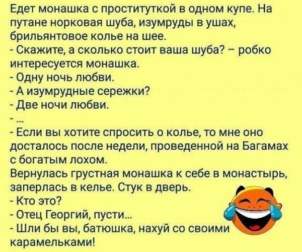 Едет монашка с проституткой в одном упет На путане норковая шуба изумруды в ушах брильянтовое колье на шее Скажите а сколько стоит ваша шуба робко интересуется монашка Одну ночь любви А изумрудные сережки две ночи любви Если вы хотите спросить о колье то мне оно досталось после недели проведенной на Багамах богатым лохом Вернулась грустная монашка к себе в монастырь заперлась в келье Стук в дверь 