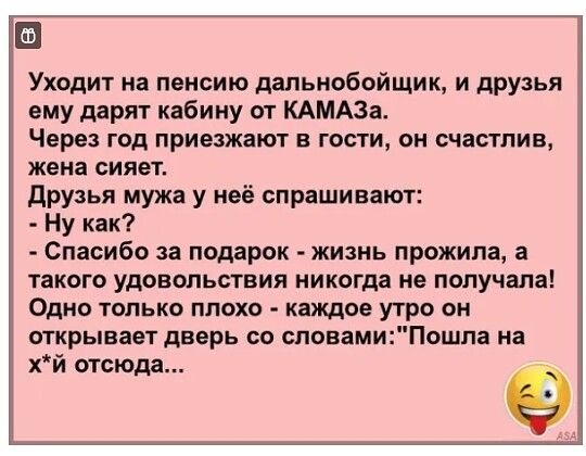 Уходит на пенсию дальнобойщик и друзья ему дарят кабину от КАМАЗа Через год приезжают в гости он счастлив жена сияет друзья мужа у неё спрашивают Ну как Спасибо за подарок жизнь прожила а такого удовольствия никогда не получала Одно только плохо каждое утро он открывает дверь со словамиПошпа на хй отсюда