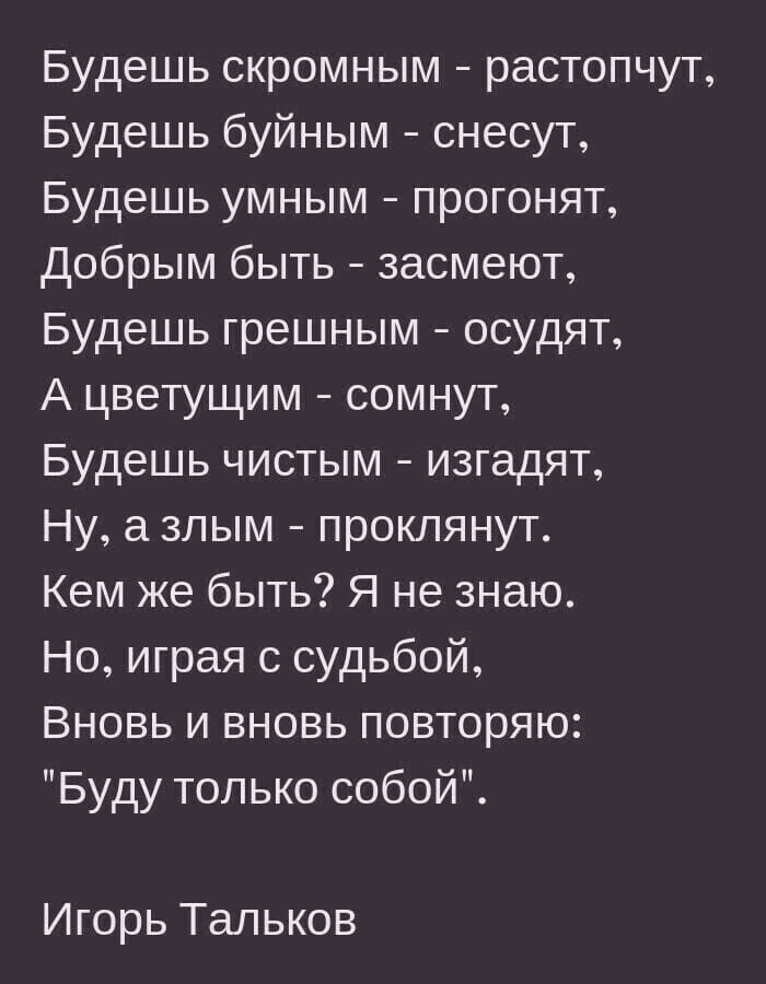 Будешь скромным растопчут Будешь буйным снесут Будешь умным прогонят Добрым быть засмеют Будешь грешным осудят А цветущим сомнут Будешь чистым изгадят Ну злым проклянут Кем же быть Я не знаю Но играя с судьбой Вновь и вновь повторяю Буду только собой Игорь Тальков