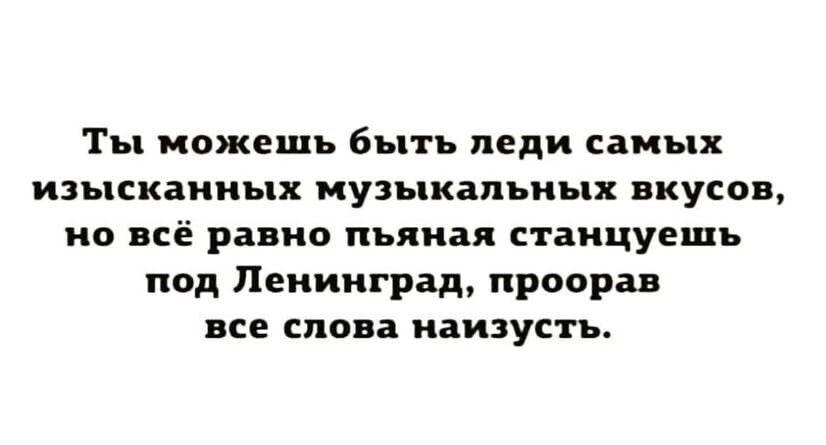 Ты можешь быть леди самых изысканных музыкальных вкусов но всё равно пьяная станцуещь под Ленинград проорав все слова наизусть