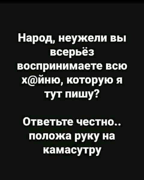 Народ неужели вы всерьёз воспринимаете всю хйню которую я тут пишу Ответьте честно положа руку на камасутру