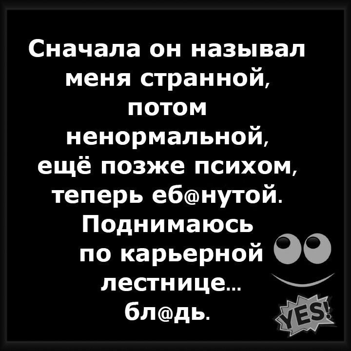 Сначала он называл меня странной потом ненормальной ещё позже психом теперь ебнутой Поднимаюсь по карьерной лестнице блдь