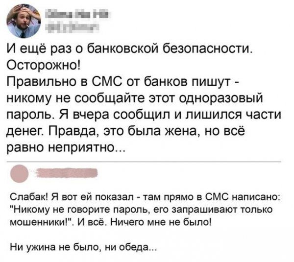 тнт И ещё раз о банковской безопасности Осторожно Правильно в СМС от банков пишут никому не сообщайте этот одноразовый пароль Я вчера сообщил и лишился части денег Правда это была жена но всё равно неприятно Спабак Я вот ей показал там прямо 5 СМС написано Никому не говорите пароль его запрашивают только мошенники И всё Ничего мне не было Ни ужина не было ни обеда