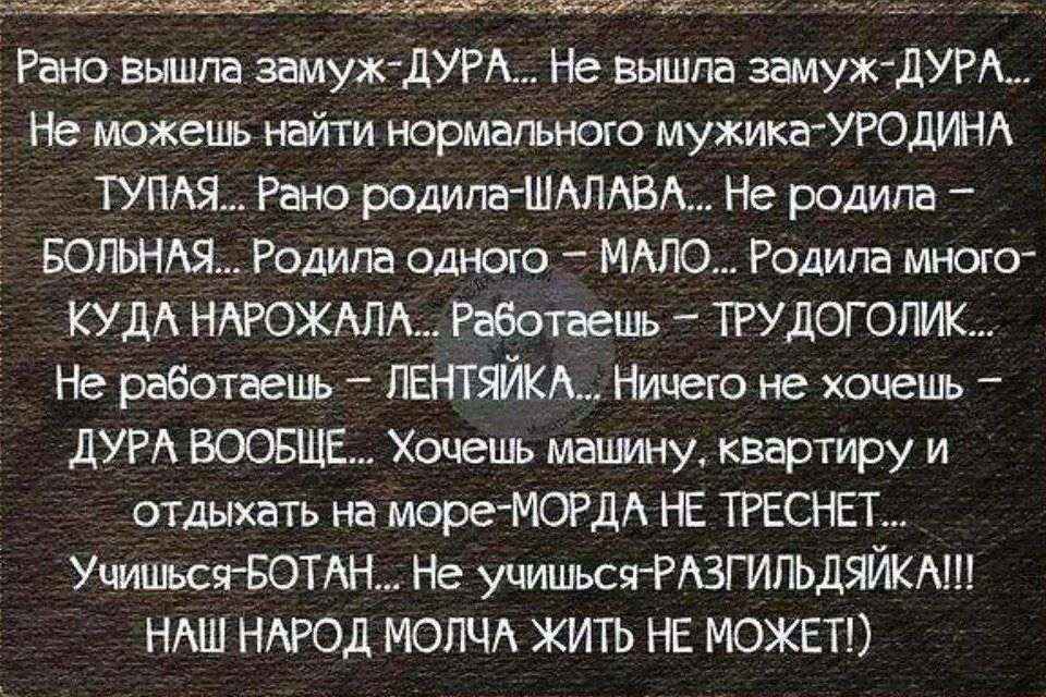 Рано вышла замужДУРА Не вышла замуждУРА Не можешь найти Нормального мужикаУРОДИНА ТУПАЯ Рано родила ШАЛАВА Не родила БОЛЬНАЯ Родила одного МАЛО Родила много КУДА НАРОЖАЛА РабоТаешь _ ТРУДОГОПИК Не работаешь ПЕНТЯЙКАНицего не хочешь _ ДУРА ВООБЩЕ Хочешь машину квартиру и отдыхать на мореМОРДА НЕ ТРЕСНЕТ Учишься БОТАННе учишься РАЗГИЛЬДЯЙКА НАШ НАРОД МОЛЧА ЖИТЬ НЕ МОЖЕТ