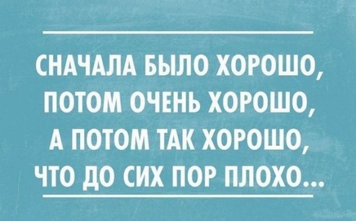 СНАЧАЛА БЫЛО ХОРОШО ПОТОМ ОЧЕНЬ ХОРОШО А ПОТОМ ТАК ХОРОШО ЧТО дО СИХ ПОР ПЛОХО