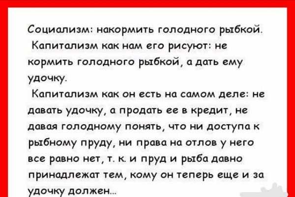 Социализм накормить голодного рыбкой Капитализм как нам его рисуют не кормить голодного рыбкой и дать ему удочку Капитализм как он есть на самом деле не давать удочку а продать ее в кредит не давая голодному понять что ни доступа к рыбному пруду ии права на отлов у него все равно нет т к и пруд и рыба давно принадлежат тем кому он теперь еще и за удочку дал жен