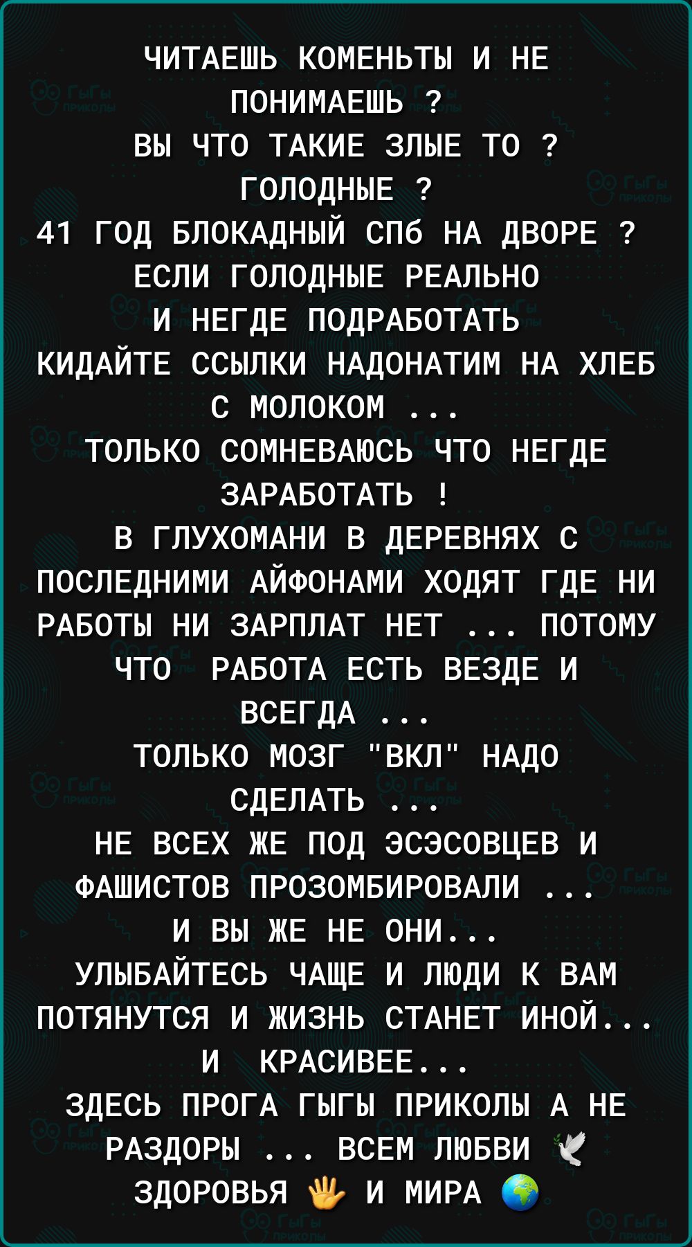 ЧИТАЕШЬ коменьты и не понимешь вы что ТАкие злые то голодные 41 год впомдный спб НА дворе если голодные РЕАЛЬНО и негде ПОДРАБОТАТЬ КИДАЙТЕ ссылки НАдОНАТИМ НА хлев с молоком только сомневтсь что негде ЗАРАБОТАТЬ в глухомни в деревнях с последними АЙФОНАМИ ходят где ни РАвоты ни ЗАРПЛАТ нет потому что РАБОТА есть везде и всегдА только мозг вкл НАДО СДЕЛАТЬ не всех же под эсэсовцев и ФАШИСТОВ ПРОЗО