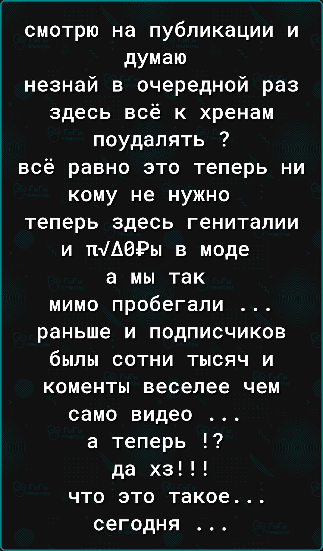 смотрю на публикации и думаю незнай в очередной раз здесь всё к хренам поудалять всё равно это теперь ни кому не нужно теперь здесь гениталии и п4АОРы в моде а мы так мимо пробегали раньше и подписчиков былы сотни тысяч и коменты веселее чем само видео а теперь да хз что это такое сегодня