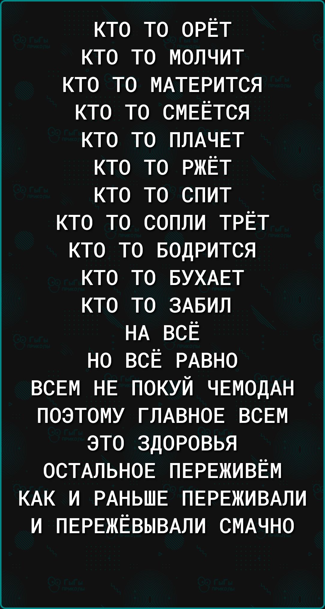 КТО ТО ОРЁТ КТО ТО МОЛЧИТ КТО ТО МАТЕРИТСЯ КТО ТО СМЕЁТСЯ КТО ТО ПЛАЧЕТ КТО ТО РЖЁТ КТО ТО СПИТ КТО ТО СОПЛИ ТРЁТ КТО ТО БОДРИТСЯ КТО ТО БУХАЕТ КТО ТО ЗАБИЛ НА ВСЁ НО ВСЁ РАВНО ВСЕМ НЕ ПОКУЙ ЧЕМОДАН ПОЭТОМУ ГЛАВНОЕ ВСЕМ ЭТО ЗДОРОВЬЯ ОСТАЛЬНОЕ ПЕРЕЖИВЁМ КАК И РАНЬШЕ ПЕРЕЖИВАЛИ И ПЕРЕЖЁВЫВАЛИ СМАЧНО