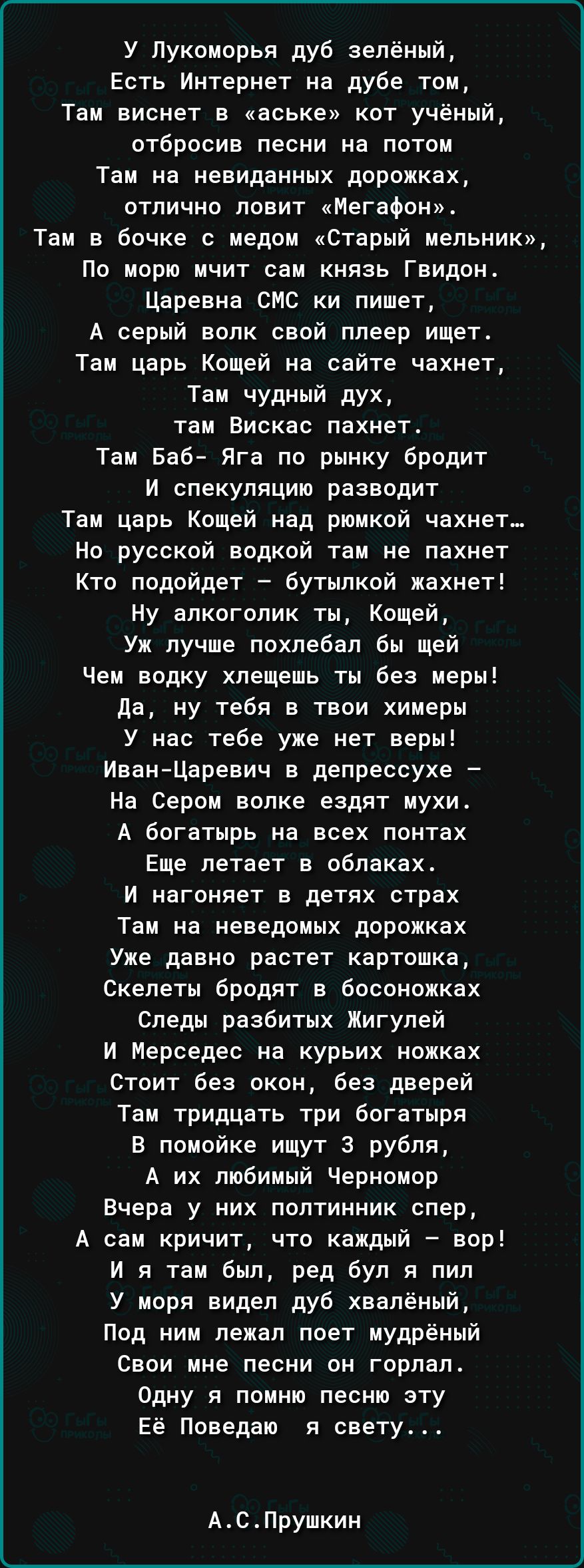 У Лукоморья дуб зелёный Есть Интернет на дубе том Там виснет в аське кот учёный отбросив песни на потом Там на невиданных дорожках отлично ловит Мегафон Там в бочке с медом Старый мельник По морю мчит сам князь Гвидон Царевна СМС ки пишет А серый волк свой плеер ищет Там царь Кощей на сайте чахнет Там чудный дух там Вискас пахнет Там Баб Яга по рынку бродит И спекуляцию разводит Там царь Кощей над
