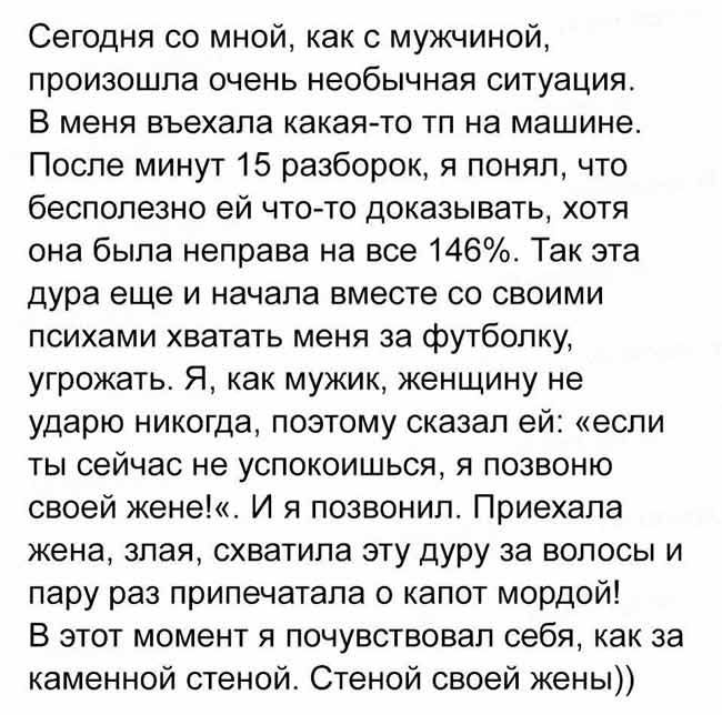 Сегодня со мной как с мужчиной произошла очень необычная ситуация В меня въехала какая то тп на машине После минут 15 разборок я понял что бесполезно ей что то доказывать хотя она была неправа на все 146 Так эта дура еще и начала вместе со своими психами хватать меня за футболку угрожать Я как мужик женщину не ударю никогда поэтому сказал ей если ты сейчас не успокоишься я позвоню своей жене И я п
