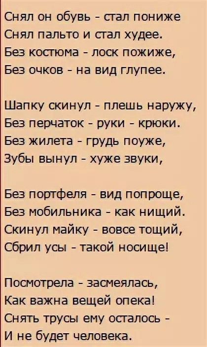 Снял он обувь стал пониже Снял пальто и стал худее Без костюма лоск пожиже Без очков на вид глупее Шапку скинул плешь наружу Без перчаток руки крюки Без жилета грудь поуже Зубы вынул хуже звуки Без портфеля вид попроще Без мобильника как нищий Скинул майку вовсе тощий Сбрил усы такой носище Посмотрела засмеялась Как важна вещей опека Снять трусы ем