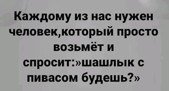 Каждому из нас нужен человеккоторый просто возьмёт и спроситшашпык с пивасом будешь