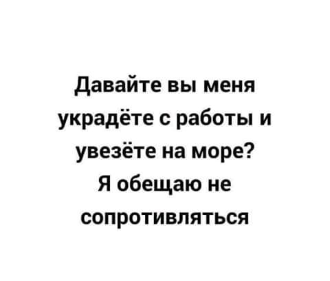 давайте вы меня украдёте с работы и увезёте на море Я обещаю не сопротивляться