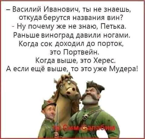 Василий Иванович ты не знаешь откуда берутся названия вин7 Ну почему же не знаю Петька Раньше виноград давили ногами Когда сок доходил до порток это Портвейн Когда выше это Херес А если ещё выше то это уже Мудера