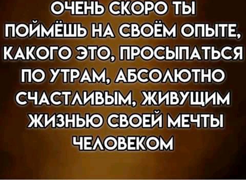 очень скоро ты поймёшь НА своём опытв КАКОГО это просыппься по утмм АБСОАЮТНО счттмвым живущим жизнью сьонй мечты чвюввком