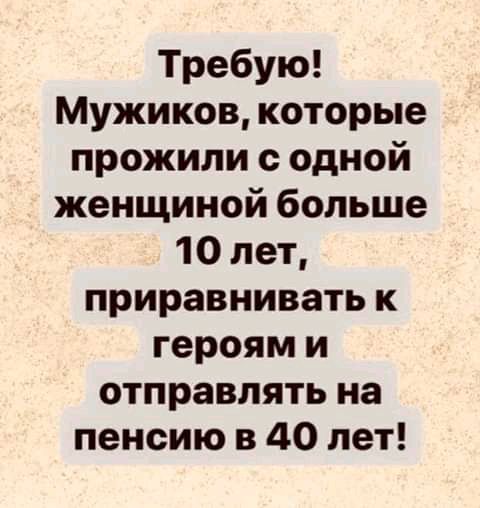 Требую Мужиков которые прожили одной женщиной больше 10 лет приравнивать к героям и отправлять на пенсию в 40 лет