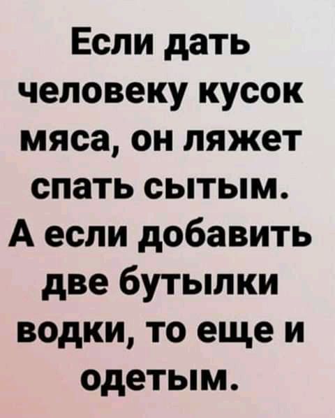 Если дать человеку кусок мяса он ляжет спать сытым А если добавить две бутылки водки то еще и одетым