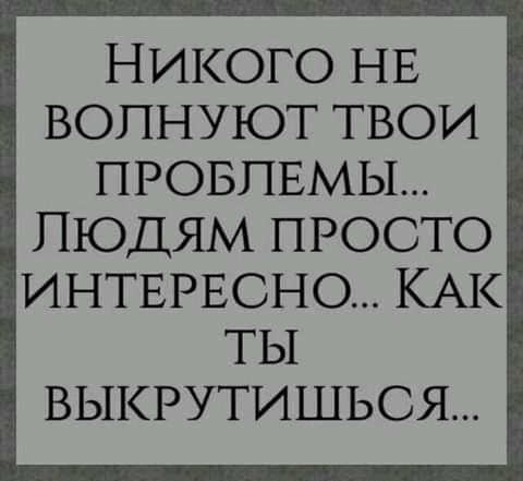 НИКОГО НЕ ВОПНУЮТ ТВОИ ПРОБЛЕМЫ ЛЮДЯМ ПРОСТО ИНТЕРЕСНО КАК ТЫ ВЫКРУТИШЬОЯ