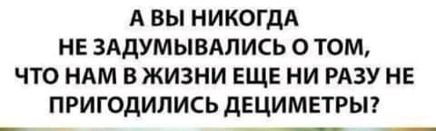 А ВЫ НИКОГДА НЕ ЗАДУМЫВАЛИСЬ 0 ТОМ ЧТО НАМ В ЖИЗНИ ЕЩЕ НИ РАЗУ НЕ ПРИГОДИЛИСЬ дЕЦИМЕТРЫ