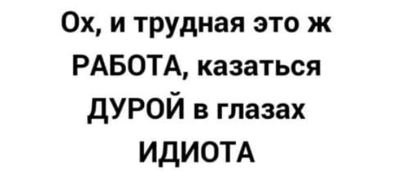 Ох и трудная это ж РАБОТА казаться ДУРОЙ в глазах ИДИОТА