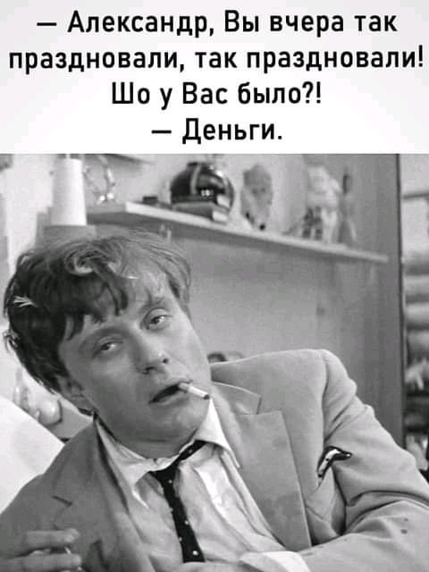 Александр Вы вчера так праздновали так праздновали Шо у Вас было деньги
