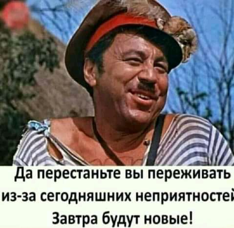 к _ да перестаньте ВЫ переживать из за сегодняшних неприятносте Завтра будут новые