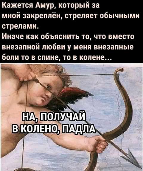 Кажется Амур который за мной закреплён стреляет обычными стрелами Иначе как объяснить ТО ЧТО вместо внезапной любви у МЕНЯ ВНОЗЭПНЫЕ боли ТО В спине ТО В колене
